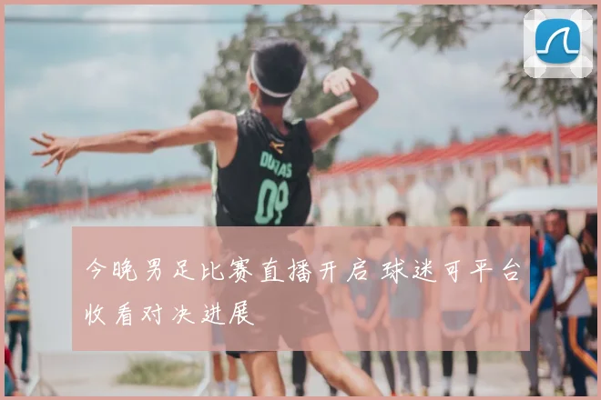今晚男足比赛直播开启 球迷可平台收看对决进展