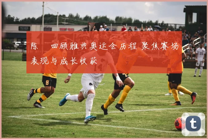 陈玘回顾雅典奥运会历程 聚焦赛场表现与成长收获