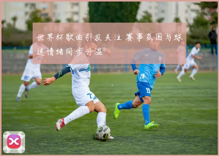 世界杯歌曲引发关注 赛事氛围与球迷情绪同步升温