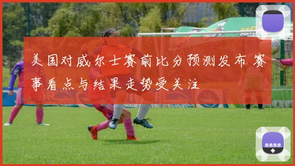 美国对威尔士赛前比分预测发布 赛事看点与结果走势受关注