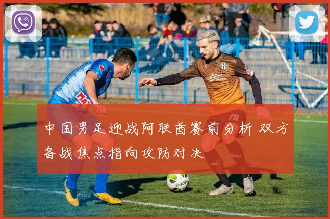 中国男足迎战阿联酋赛前分析 双方备战焦点指向攻防对决