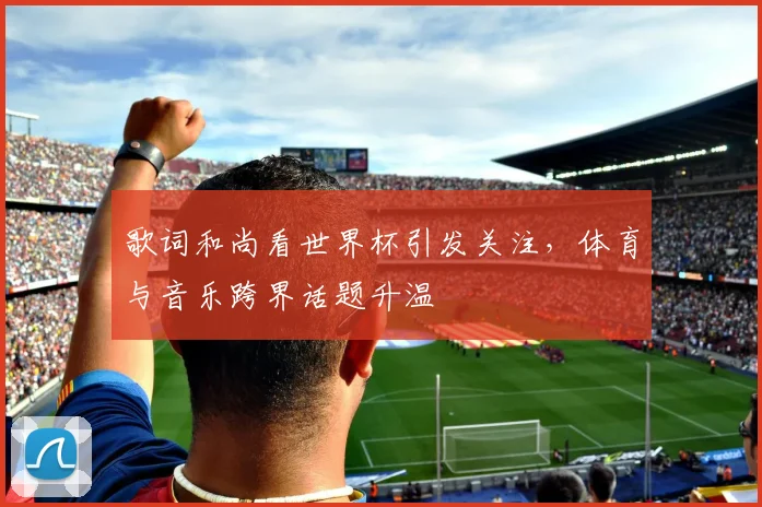 歌词和尚看世界杯引发关注，体育与音乐跨界话题升温